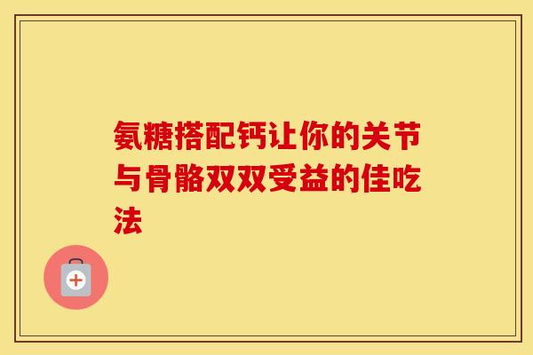 氨糖搭配钙让你的关节与骨骼双双受益的佳吃法