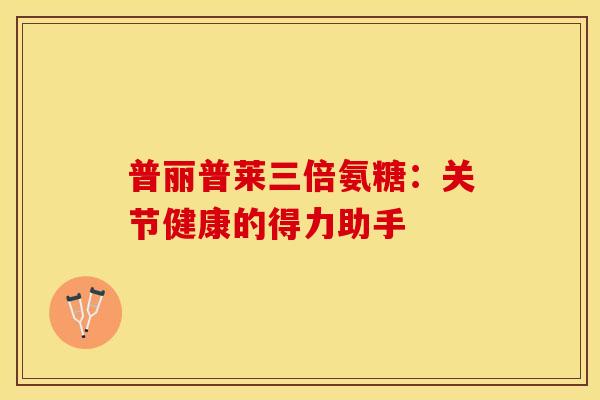 普丽普莱三倍氨糖：关节健康的得力助手