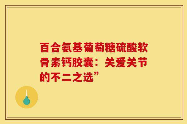 百合氨基葡萄糖硫酸软骨素钙胶囊：关爱关节的不二之选”