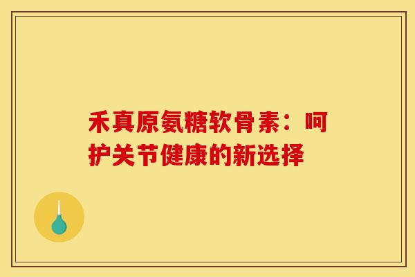 禾真原氨糖软骨素：呵护关节健康的新选择