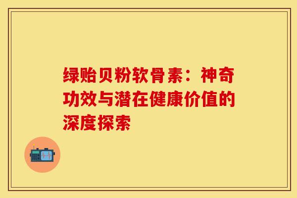 绿贻贝粉软骨素：神奇功效与潜在健康价值的深度探索
