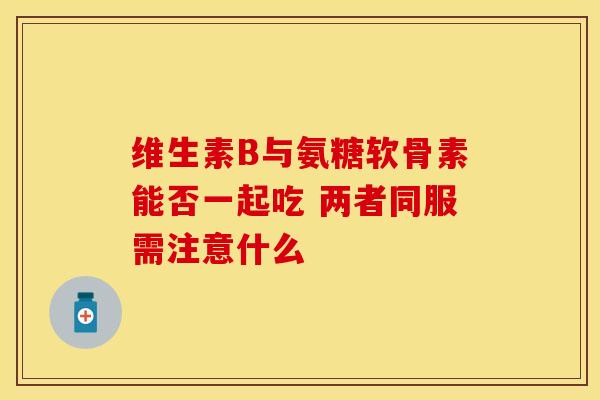 维生素B与氨糖软骨素能否一起吃 两者同服需注意什么