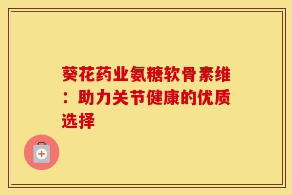 葵花药业氨糖软骨素维:助力关节健康的优质选择 葵花药业氨糖软骨素维:助力关节健康的优质选择
