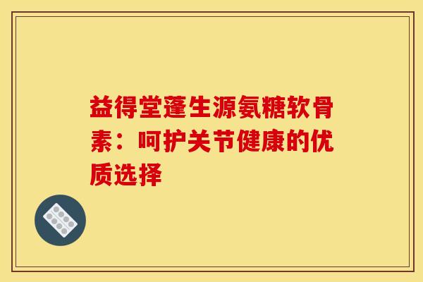 益得堂蓬生源氨糖软骨素：呵护关节健康的优质选择