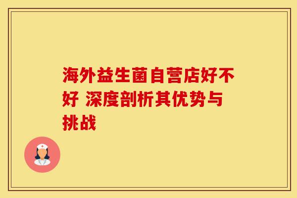 海外益生菌自营店好不好 深度剖析其优势与挑战