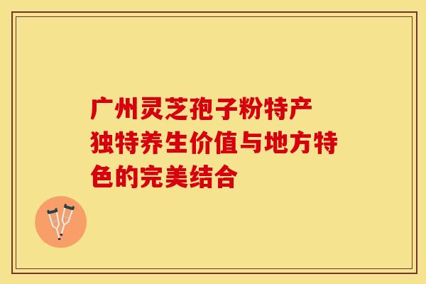 广州灵芝孢子粉特产 独特养生价值与地方特色的完美结合