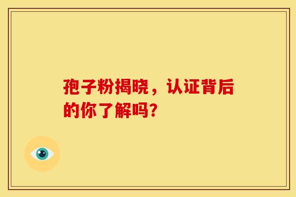 孢子粉揭晓,认证背后的你了解吗? 孢子粉揭晓,认证背后的你了解吗?