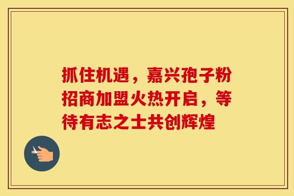 抓住机遇，嘉兴孢子粉招商加盟火热开启，等待有志之士共创辉煌