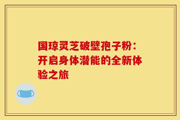 国琼灵芝破壁孢子粉：开启身体潜能的全新体验之旅