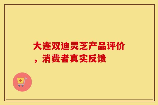 大连双迪灵芝产品评价，消费者真实反馈