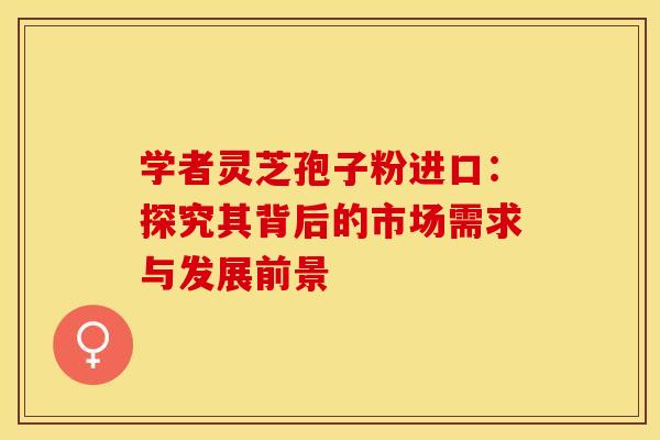学者灵芝孢子粉进口：探究其背后的市场需求与发展前景