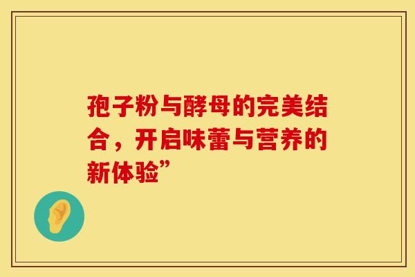 孢子粉与酵母的完美结合,开启味蕾与营养的新体验” 孢子粉与酵母的完美结合,开启味蕾与营养的新体验”