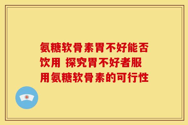 氨糖软骨素胃不好能否饮用 探究胃不好者服用氨糖软骨素的可行性