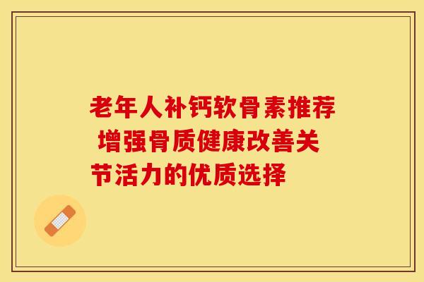 老年人补钙软骨素推荐 增强骨质健康改善关节活力的优质选择