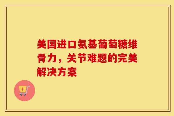 美国进口氨基葡萄糖维骨力，关节难题的完美解决方案