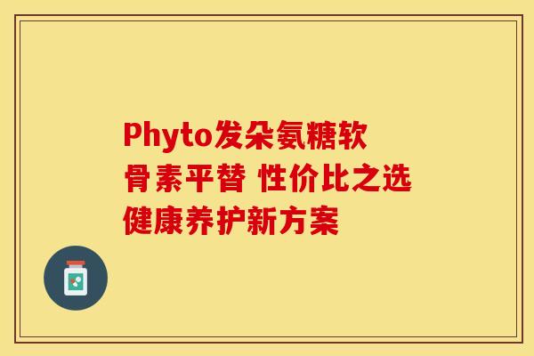 Phyto发朵氨糖软骨素平替 性价比之选健康养护新方案