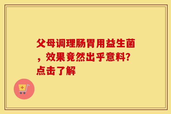 父母调理肠胃用益生菌，效果竟然出乎意料？点击了解