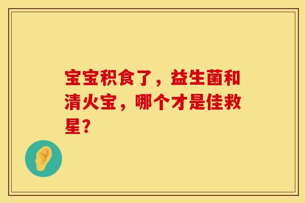 宝宝积食了，益生菌和清火宝，哪个才是佳救星？