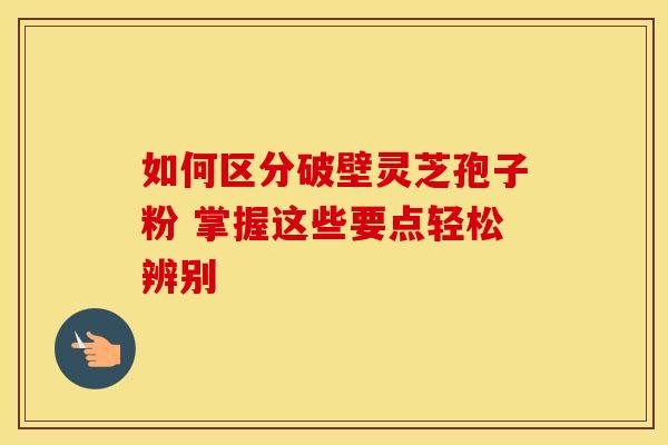 如何区分破壁灵芝孢子粉 掌握这些要点轻松辨别