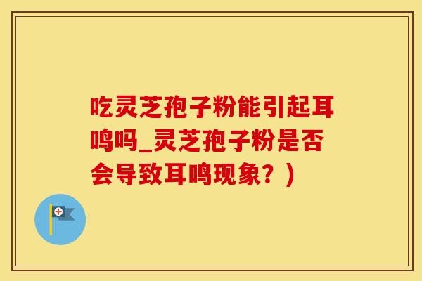 吃灵芝孢子粉能引起耳鸣吗_灵芝孢子粉是否会导致耳鸣现象？)