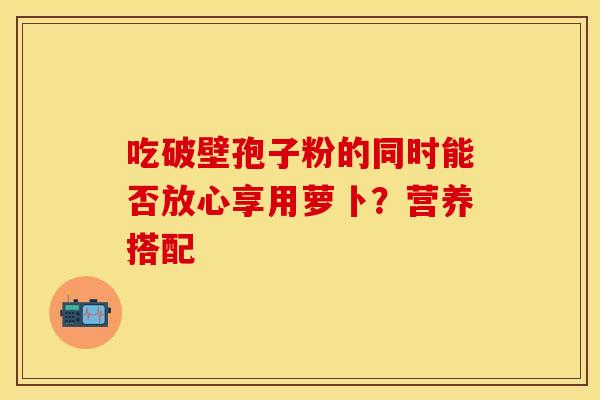 吃破壁孢子粉的同时能否放心享用萝卜？营养搭配