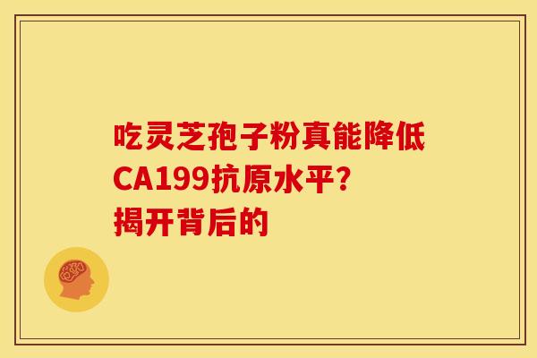 吃灵芝孢子粉真能降低CA199抗原水平？揭开背后的