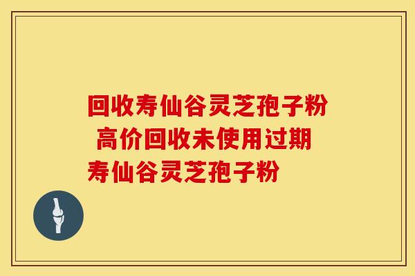 回收寿仙谷灵芝孢子粉 高价回收未使用过期寿仙谷灵芝孢子粉