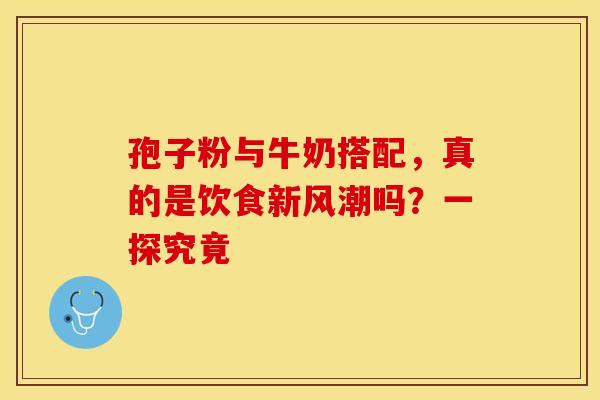 孢子粉与牛奶搭配，真的是饮食新风潮吗？一探究竟