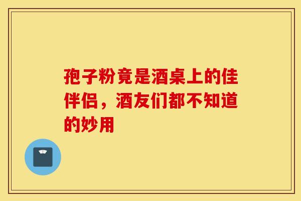 孢子粉竟是酒桌上的佳伴侣，酒友们都不知道的妙用