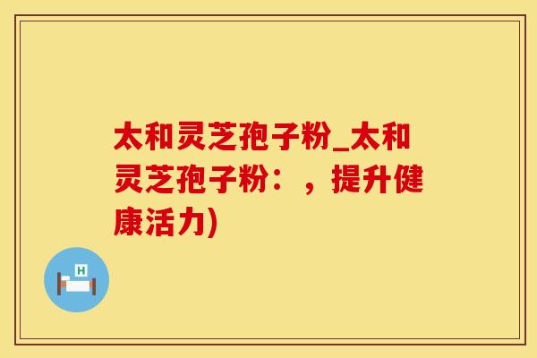 太和灵芝孢子粉_太和灵芝孢子粉：，提升健康活力)