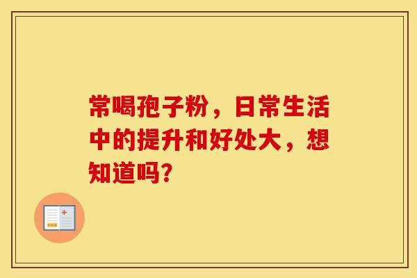 常喝孢子粉，日常生活中的提升和好处大，想知道吗？