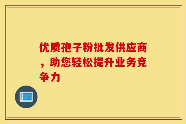 优质孢子粉批发供应商，助您轻松提升业务竞争力