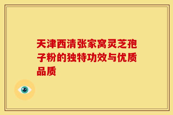 天津西清张家窝灵芝孢子粉的独特功效与优质品质