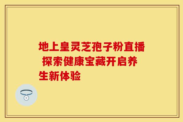 地上皇灵芝孢子粉直播 探索健康宝藏开启养生新体验