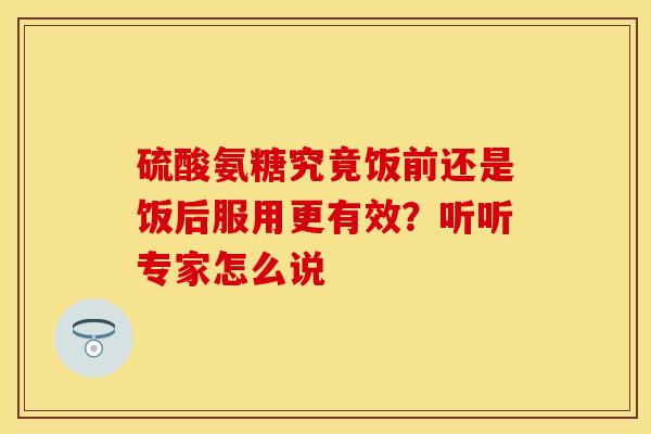 硫酸氨糖究竟饭前还是饭后服用更有效？听听专家怎么说