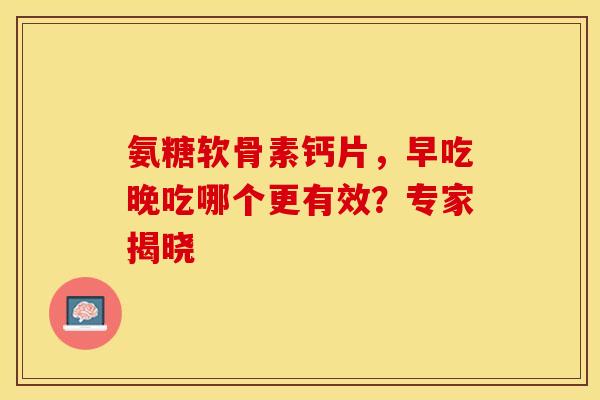 氨糖软骨素钙片，早吃晚吃哪个更有效？专家揭晓