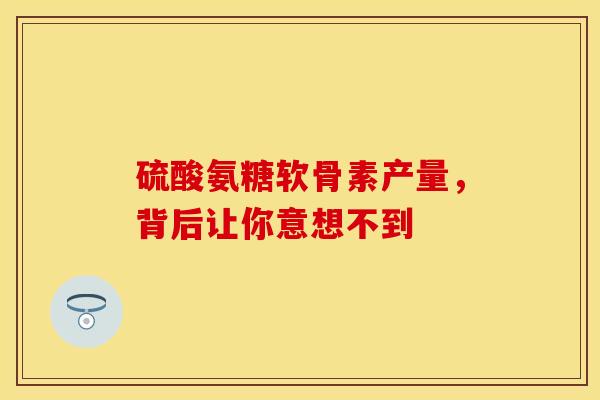 硫酸氨糖软骨素产量，背后让你意想不到