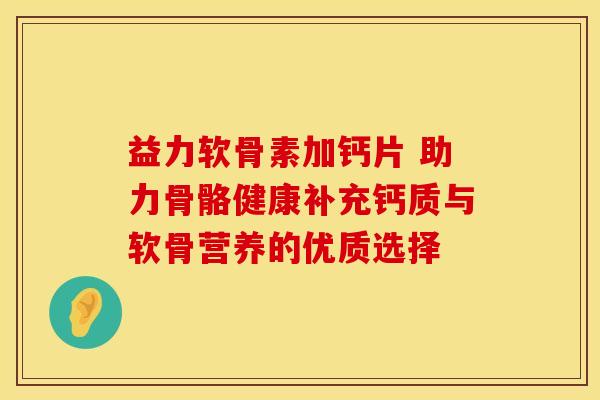 益力软骨素加钙片 助力骨骼健康补充钙质与软骨营养的优质选择