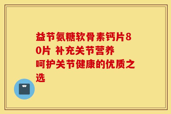 益节氨糖软骨素钙片80片 补充关节营养 呵护关节健康的优质之选