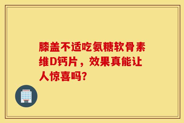 膝盖不适吃氨糖软骨素维D钙片，效果真能让人惊喜吗？