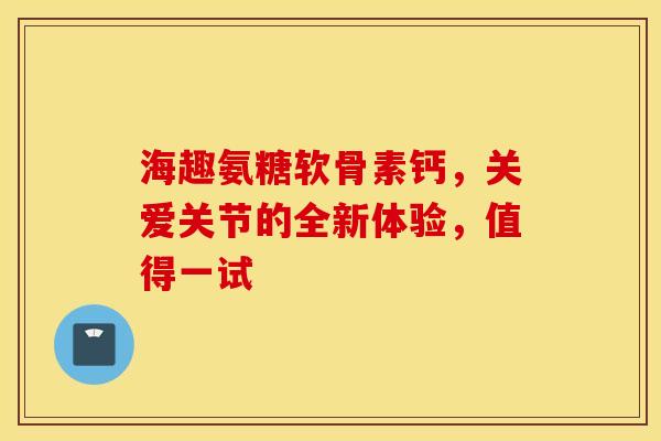 海趣氨糖软骨素钙，关爱关节的全新体验，值得一试