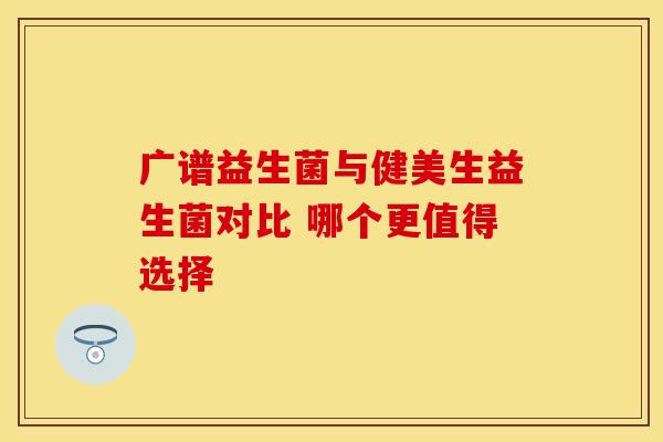 广谱益生菌与健美生益生菌对比 哪个更值得选择