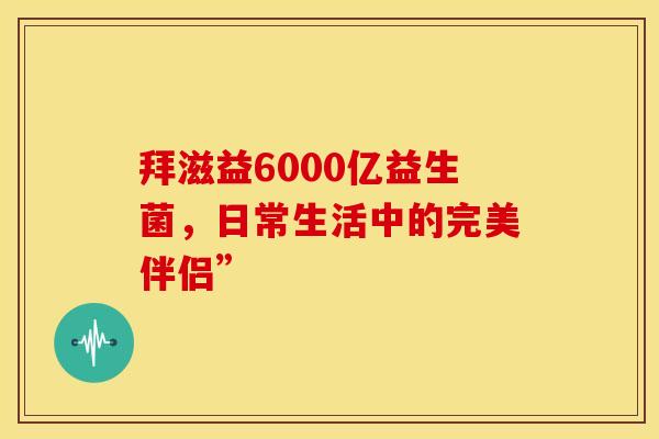 拜滋益6000亿益生菌，日常生活中的完美伴侣”