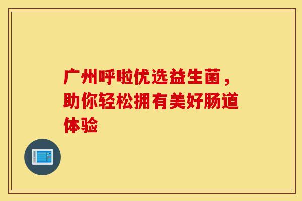 广州呼啦优选益生菌，助你轻松拥有美好肠道体验