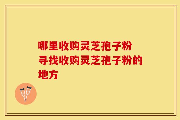 哪里收购灵芝孢子粉 寻找收购灵芝孢子粉的地方
