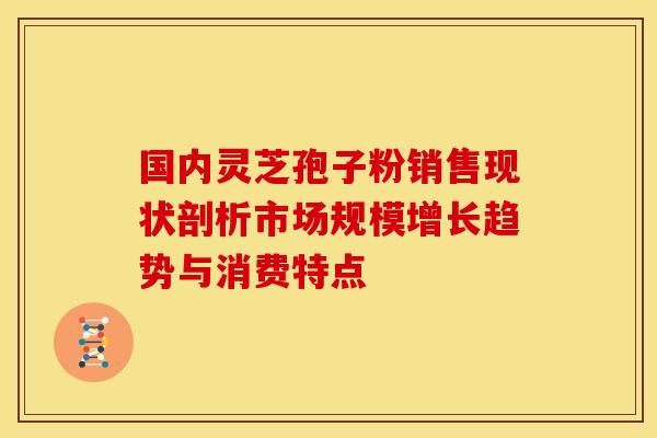 国内灵芝孢子粉销售现状剖析市场规模增长趋势与消费特点