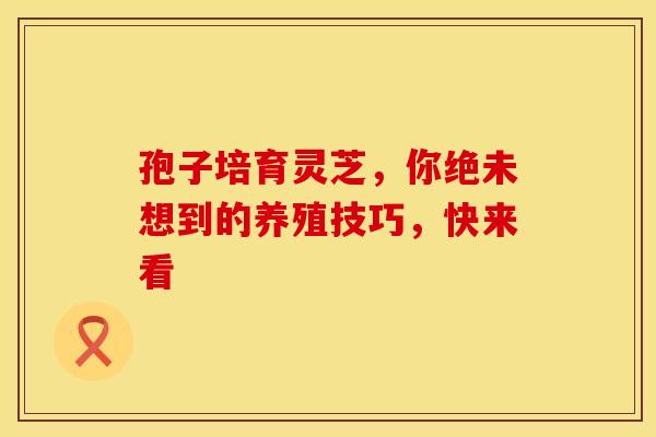 孢子培育灵芝，你绝未想到的养殖技巧，快来看