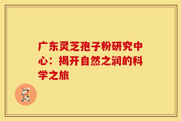 广东灵芝孢子粉研究中心：揭开自然之润的科学之旅