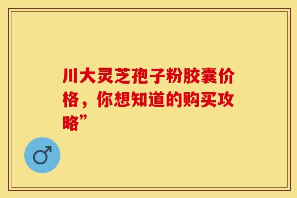 川大灵芝孢子粉胶囊价格，你想知道的购买攻略”