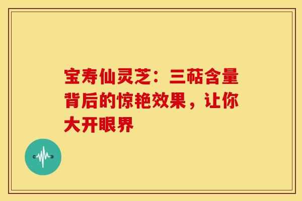 宝寿仙灵芝：三萜含量背后的惊艳效果，让你大开眼界